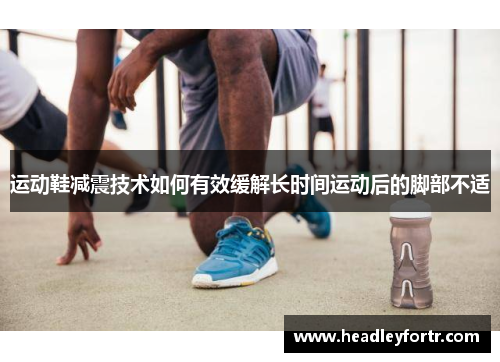 运动鞋减震技术如何有效缓解长时间运动后的脚部不适